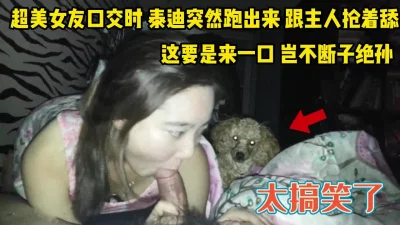 超美女友口交时！泰迪冲过来一起舔鸡巴真逗【完整版34分钟已上传下面】