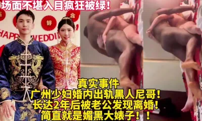 真实事件出轨老婆被黑人爆操！疯狂被绿【新款科技约炮神器到货看简阶】