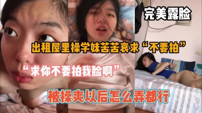 “求你不要拍我脸”出租房露脸操学妹，爽之后怎么都行『狠货高科技看简阶